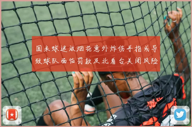 国米球迷放烟花意外炸伤手指或导致球队面临罚款及北看台关闭风险