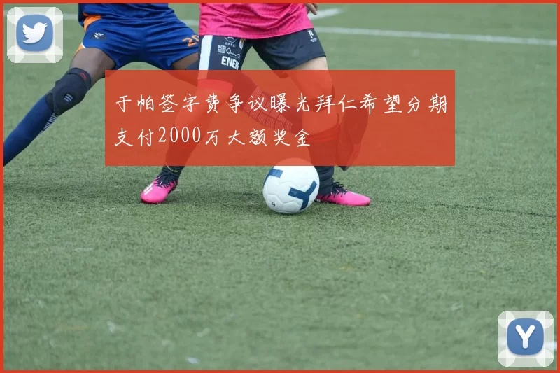 于帕签字费争议曝光拜仁希望分期支付2000万大额奖金