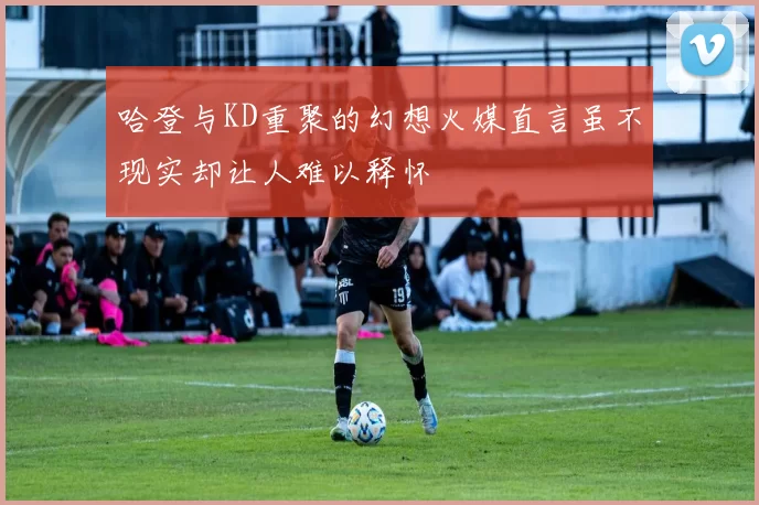 哈登与KD重聚的幻想火媒直言虽不现实却让人难以释怀