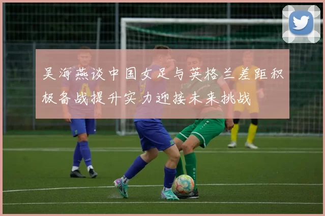 吴海燕谈中国女足与英格兰差距积极备战提升实力迎接未来挑战