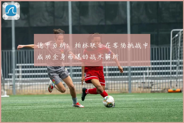 德甲分析：柏林联合在客场挑战中成功全身而退的战术解析