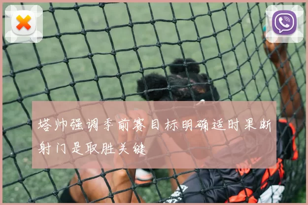塔帅强调季前赛目标明确适时果断射门是取胜关键
